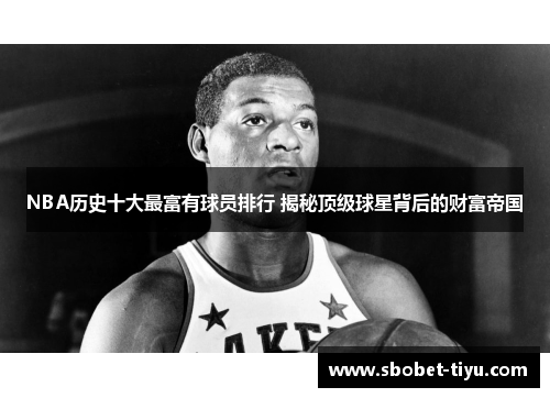 NBA历史十大最富有球员排行 揭秘顶级球星背后的财富帝国